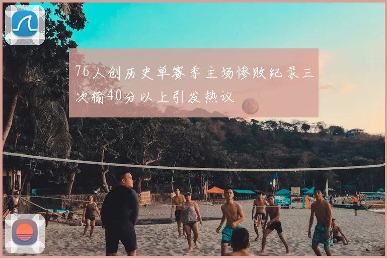 76人创历史单赛季主场惨败纪录三次输40分以上引发热议