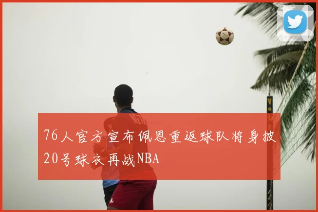 76人官方宣布佩恩重返球队将身披20号球衣再战NBA