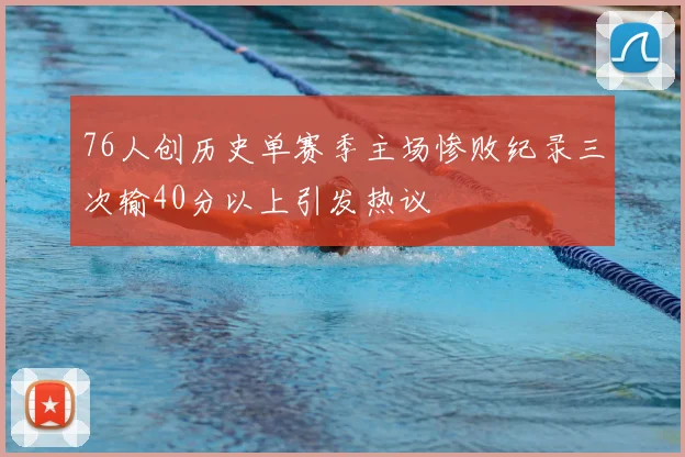 76人创历史单赛季主场惨败纪录三次输40分以上引发热议