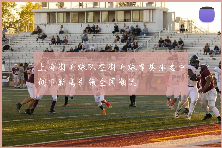 上海羽毛球队在羽毛球节奏排名中创下新高引领全国潮流