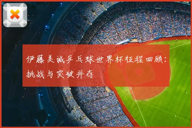 伊藤美诚乒乓球世界杯征程回顾:挑战与突破并存