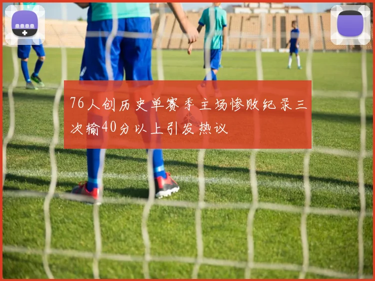 76人创历史单赛季主场惨败纪录三次输40分以上引发热议