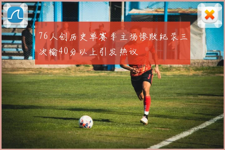 76人创历史单赛季主场惨败纪录三次输40分以上引发热议
