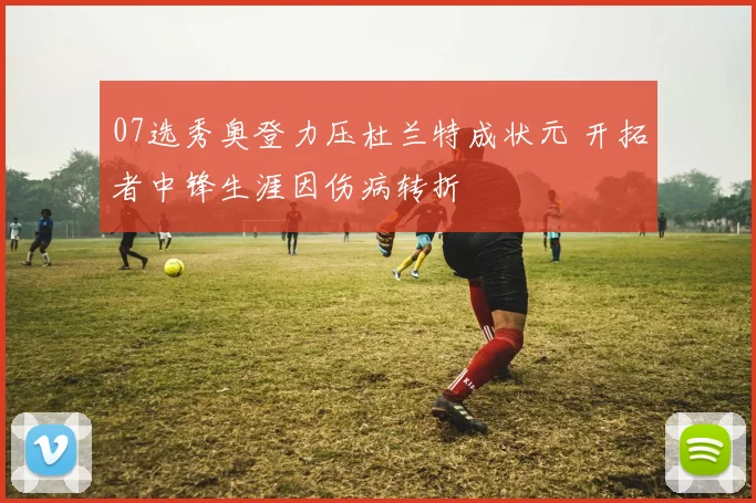 07选秀奥登力压杜兰特成状元 开拓者中锋生涯因伤病转折