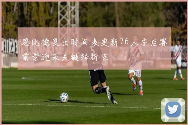 恩比德复出时间表更新76人季后赛前景迎来关键转折点