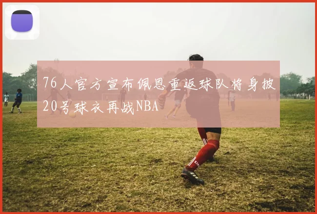 76人官方宣布佩恩重返球队将身披20号球衣再战NBA