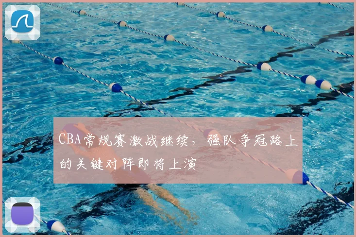CBA常规赛激战继续，强队争冠路上的关键对阵即将上演