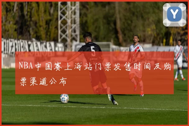NBA中国赛上海站门票发售时间及购票渠道公布