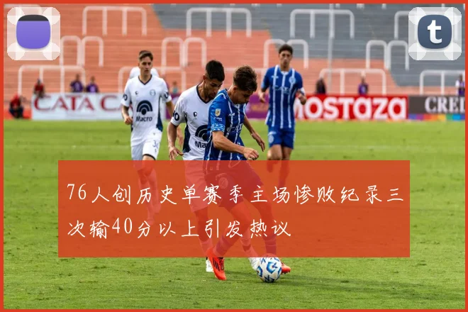 76人创历史单赛季主场惨败纪录三次输40分以上引发热议