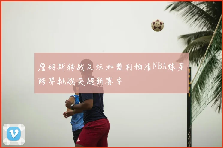 詹姆斯转战足坛加盟利物浦NBA球星跨界挑战英超新赛季