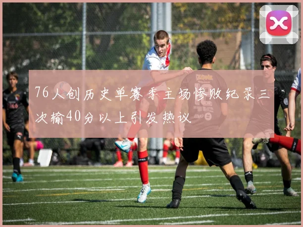 76人创历史单赛季主场惨败纪录三次输40分以上引发热议