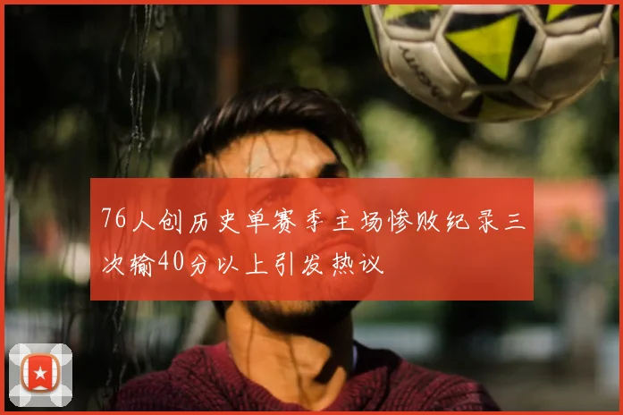 76人创历史单赛季主场惨败纪录三次输40分以上引发热议