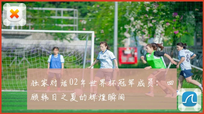 独家对话02年世界杯冠军成员:回顾韩日之夏的辉煌瞬间