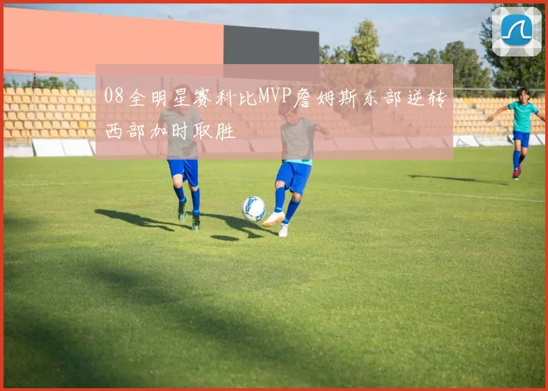 08全明星赛科比MVP詹姆斯东部逆转西部加时取胜