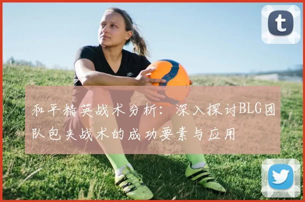 和平精英战术分析：深入探讨BLG团队包夹战术的成功要素与应用