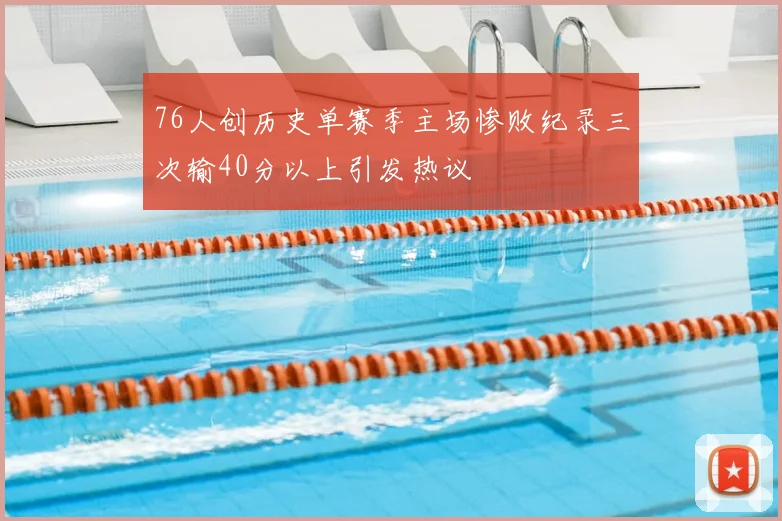 76人创历史单赛季主场惨败纪录三次输40分以上引发热议