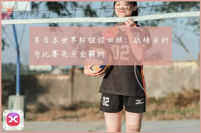 年日本世界杯征程回顾:战绩分析与比赛亮点全解析