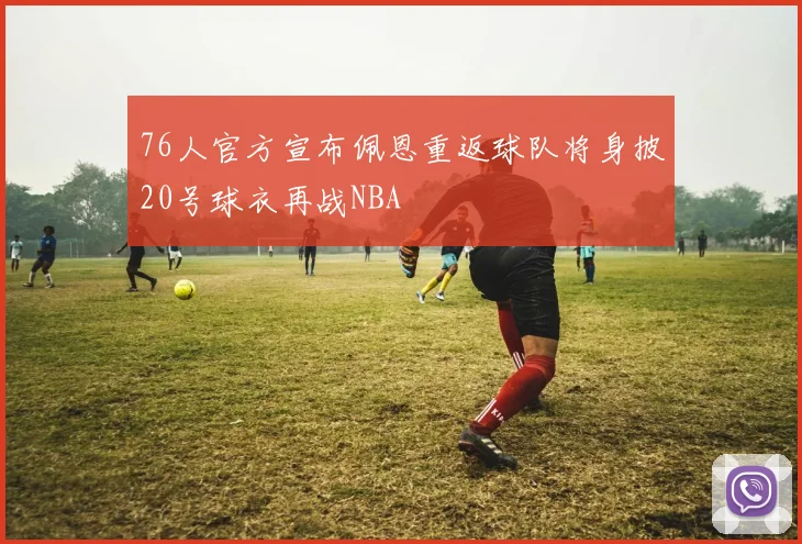 76人官方宣布佩恩重返球队将身披20号球衣再战NBA