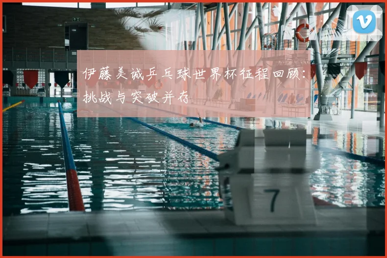 伊藤美诚乒乓球世界杯征程回顾:挑战与突破并存