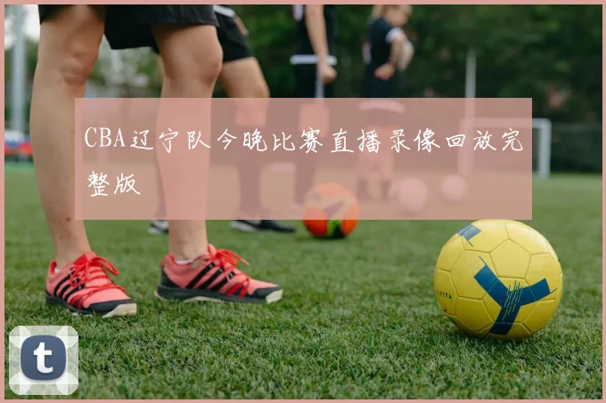 CBA辽宁队今晚比赛直播录像回放完整版