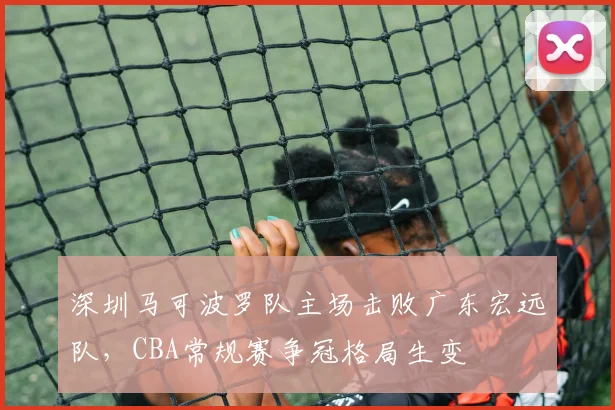 深圳马可波罗队主场击败广东宏远队,CBA常规赛争冠格局生变