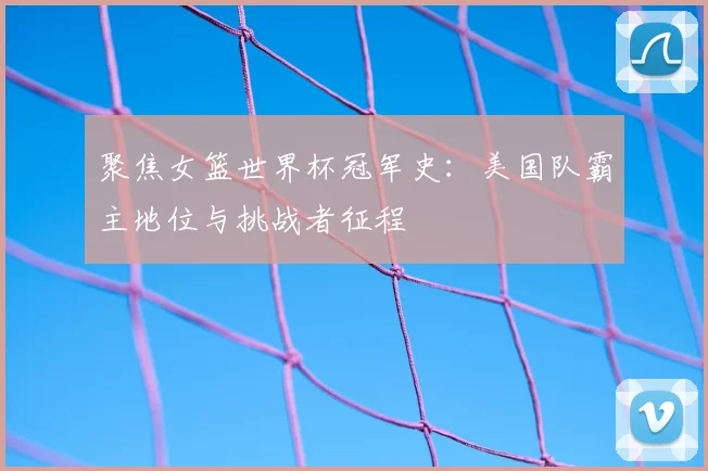 聚焦女篮世界杯冠军史：美国队霸主地位与挑战者征程