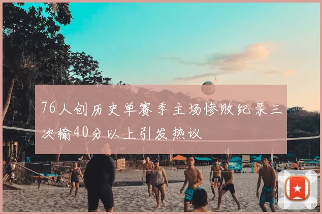 76人创历史单赛季主场惨败纪录三次输40分以上引发热议