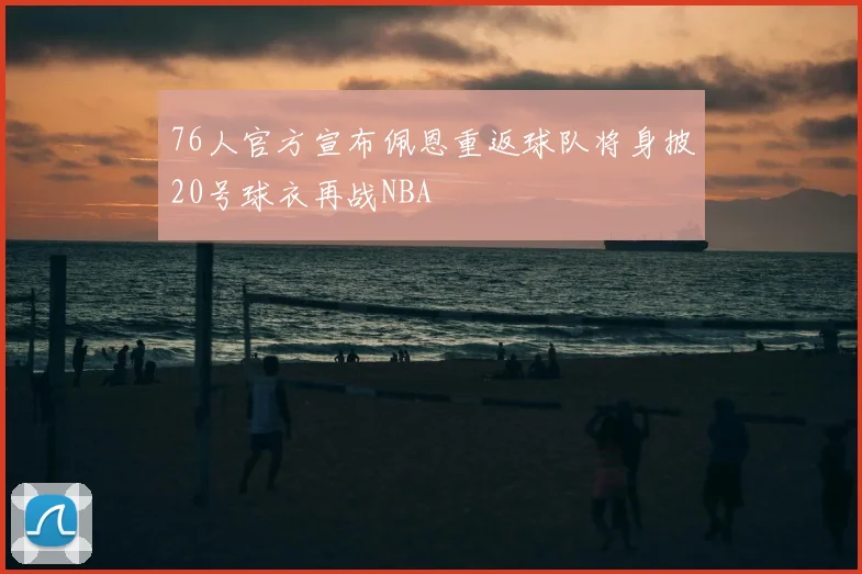 76人官方宣布佩恩重返球队将身披20号球衣再战NBA