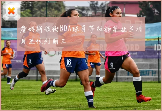 詹姆斯领衔NBA球员等级榜单杜兰特库里位列前三