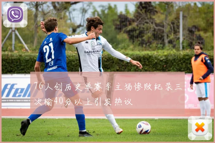 76人创历史单赛季主场惨败纪录三次输40分以上引发热议