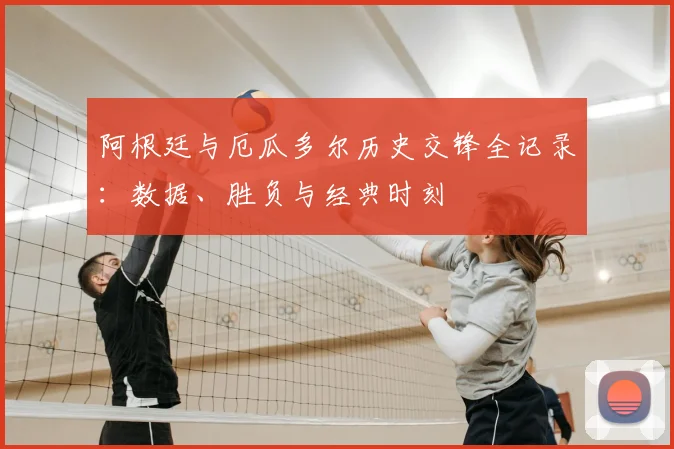 阿根廷与厄瓜多尔历史交锋全记录:数据、胜负与经典时刻