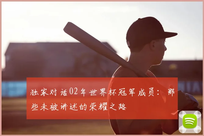 独家对话02年世界杯冠军成员：那些未被讲述的荣耀之路