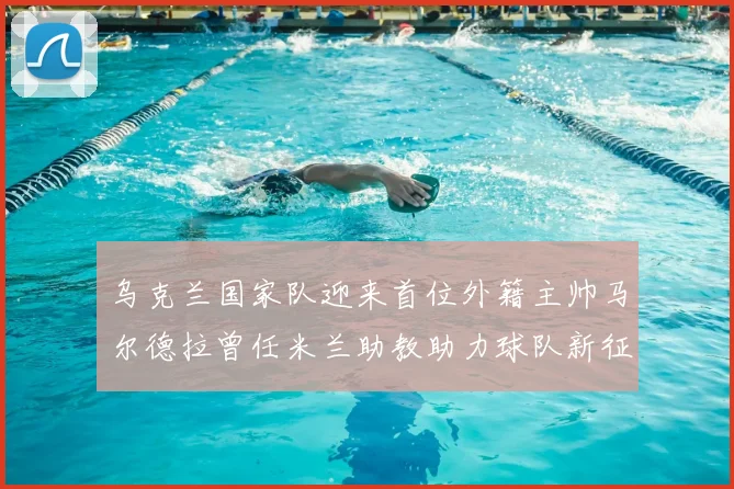 乌克兰国家队迎来首位外籍主帅马尔德拉曾任米兰助教助力球队新征程