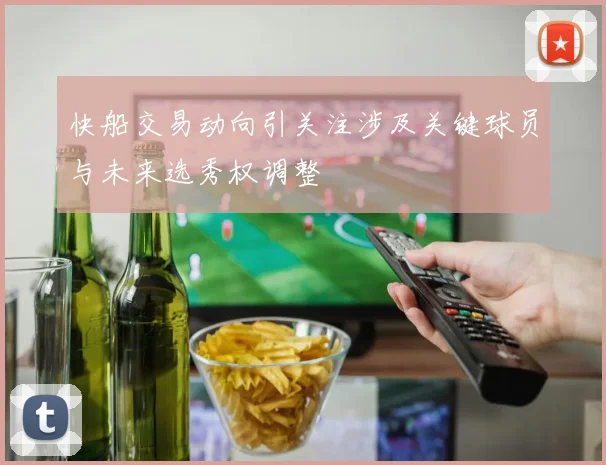 快船交易动向引关注涉及关键球员与未来选秀权调整