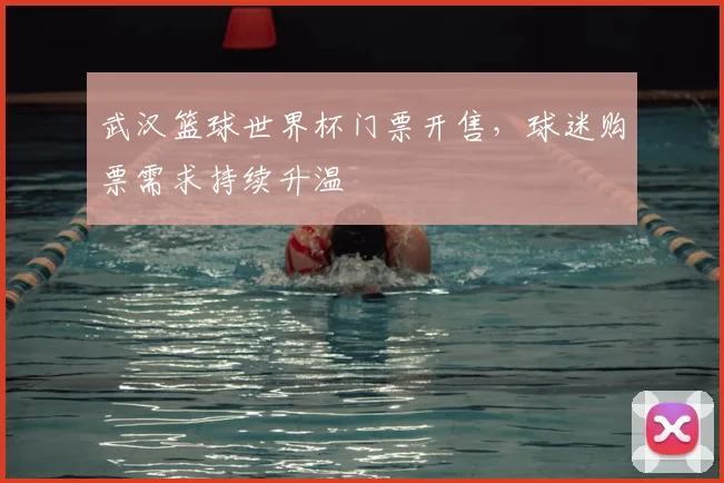 武汉篮球世界杯门票开售,球迷购票需求持续升温
