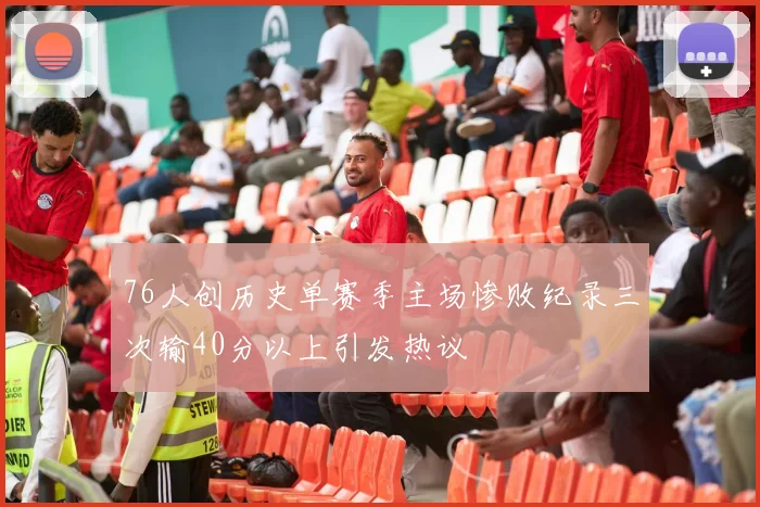 76人创历史单赛季主场惨败纪录三次输40分以上引发热议