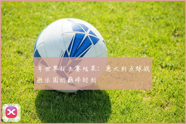 年世界杯决赛结果:意大利点球战胜法国的巅峰时刻