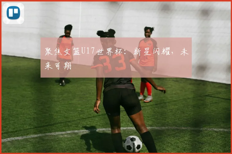 聚焦女篮U17世界杯:新星闪耀,未来可期