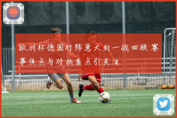 欧洲杯德国对阵意大利一战回顾 赛事焦点与对抗看点引关注