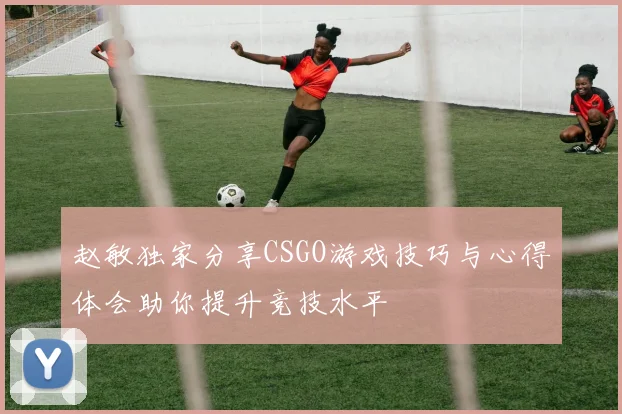 赵敏独家分享CSGO游戏技巧与心得体会助你提升竞技水平