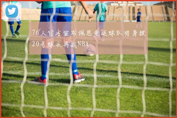 76人官方宣布佩恩重返球队将身披20号球衣再战NBA