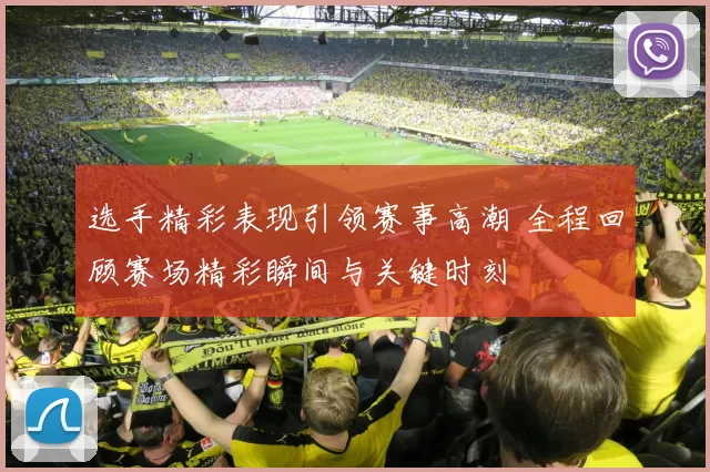 选手精彩表现引领赛事高潮 全程回顾赛场精彩瞬间与关键时刻