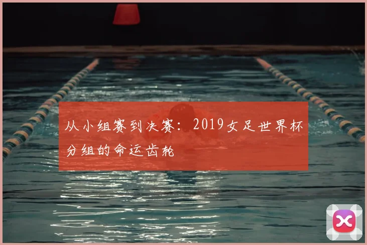 从小组赛到决赛:2019女足世界杯分组的命运齿轮