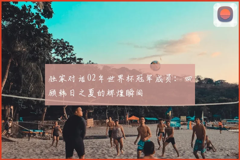 独家对话02年世界杯冠军成员:回顾韩日之夏的辉煌瞬间