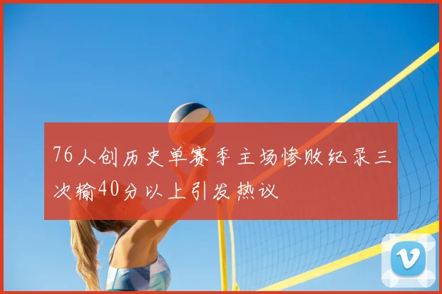 76人创历史单赛季主场惨败纪录三次输40分以上引发热议