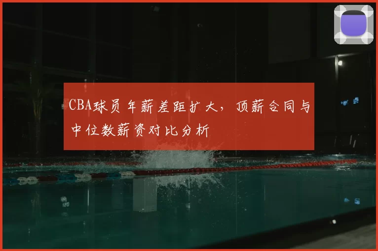 CBA球员年薪差距扩大，顶薪合同与中位数薪资对比分析