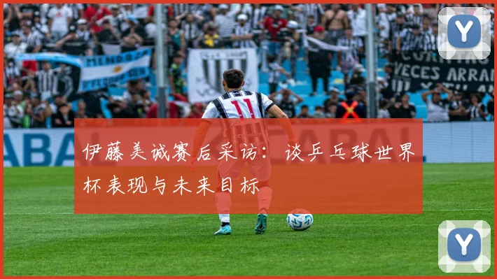伊藤美诚赛后采访：谈乒乓球世界杯表现与未来目标