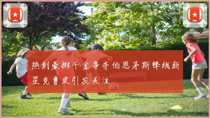 热刺豪掷千金争夺伯恩茅斯锋线新星克鲁皮引发关注