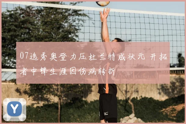 07选秀奥登力压杜兰特成状元 开拓者中锋生涯因伤病转折