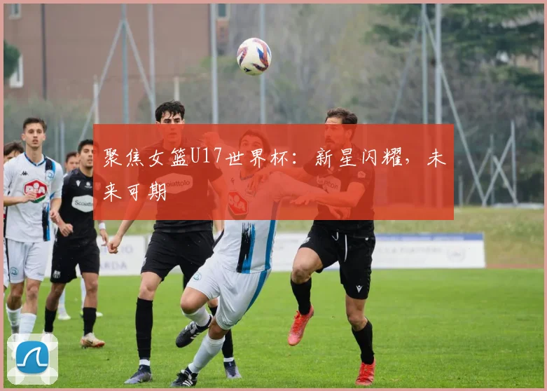 聚焦女篮U17世界杯:新星闪耀,未来可期